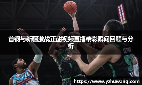 首钢与新疆激战正酣视频直播精彩瞬间回顾与分析